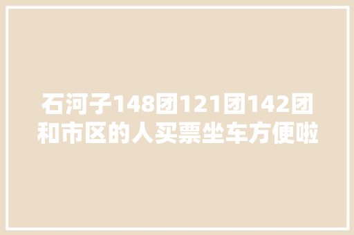 石河子148团121团142团和市区的人买票坐车方便啦