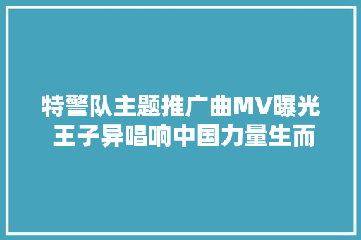 特警队主题推广曲MV曝光 王子异唱响中国力量生而无畏 休闲娱乐