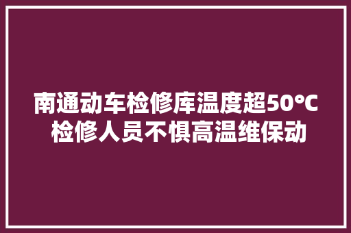 南通动车检修库温度超50℃ 检修人员不惧高温维保动车