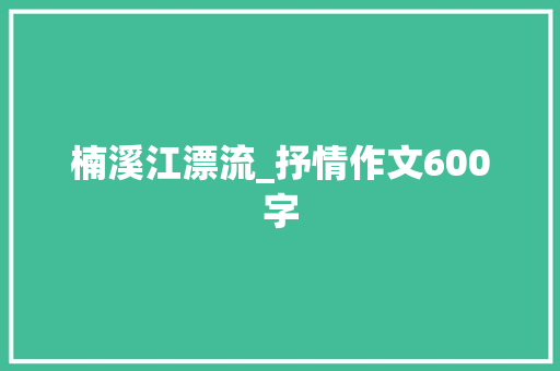 楠溪江漂流_抒情作文600字 知识百科