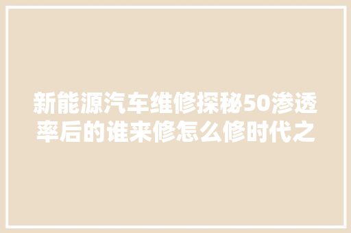 新能源汽车维修探秘50渗透率后的谁来修怎么修时代之问
