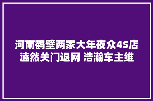 河南鹤壁两家大年夜众4S店溘然关门退网 浩瀚车主维权催讨还款