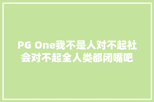 PG One我不是人对不起社会对不起全人类都闭嘴吧