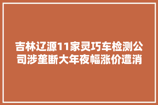 吉林辽源11家灵巧车检测公司涉垄断大年夜幅涨价遭消费者投诉