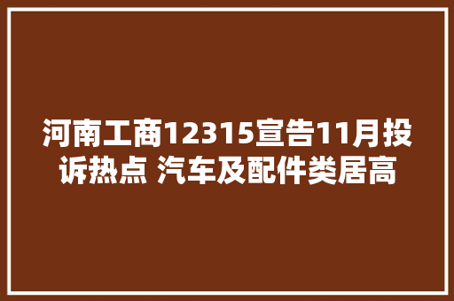 河南工商12315宣告11月投诉热点 汽车及配件类居高