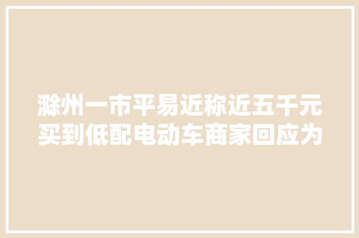 滁州一市平易近称近五千元买到低配电动车商家回应为高配可比拟 汽车知识