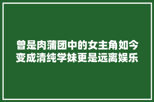 曾是肉蒲团中的女主角如今变成清纯学妹更是远离娱乐圈