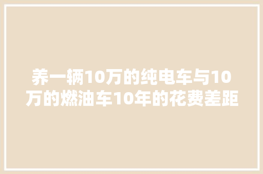养一辆10万的纯电车与10万的燃油车10年的花费差距会有多大年夜 汽车知识