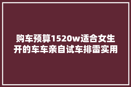 购车预算1520w适合女生开的车车亲自试车排雷实用建议