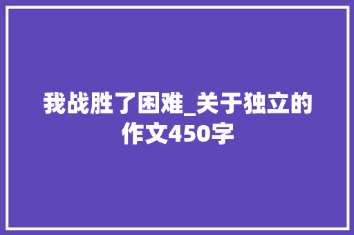 我战胜了困难_关于独立的作文450字 知识百科