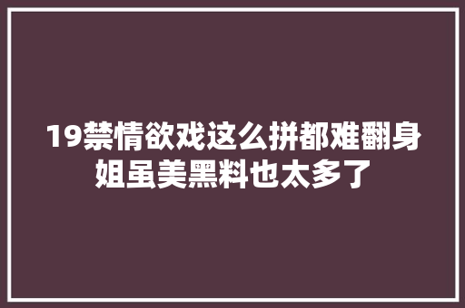 19禁情欲戏这么拼都难翻身姐虽美黑料也太多了