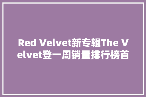 Red Velvet新专辑The Velvet登一周销量排行榜首