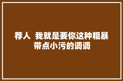 荐人  我就是要你这种粗暴带点小污的调调