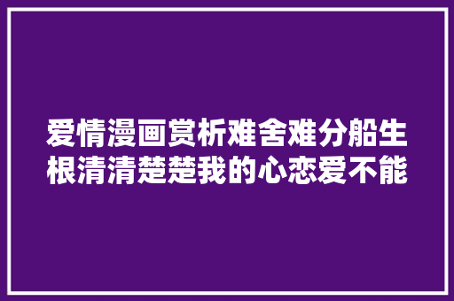 爱情漫画赏析难舍难分船生根清清楚楚我的心恋爱不能公有制