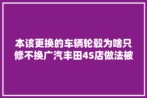 本该更换的车辆轮毂为啥只修不换广汽丰田4S店做法被车主质疑 汽车知识