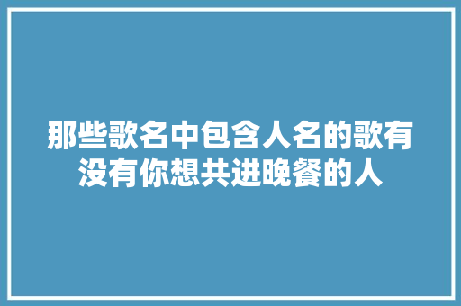 那些歌名中包含人名的歌有没有你想共进晚餐的人 休闲娱乐