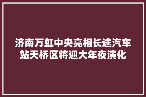 济南万虹中央亮相长途汽车站天桥区将迎大年夜演化