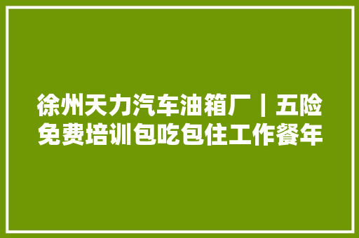 徐州天力汽车油箱厂｜五险免费培训包吃包住工作餐年关奖