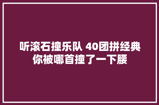 听滚石撞乐队 40团拼经典你被哪首撞了一下腰