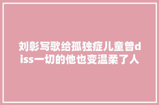 刘彰写歌给孤独症儿童曾diss一切的他也变温柔了人品才是财富