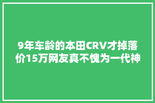 9年车龄的本田CRV才掉落价15万网友真不愧为一代神车
