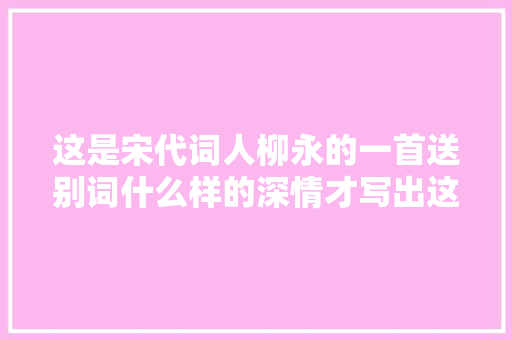 这是宋代词人柳永的一首送别词什么样的深情才写出这样的好词