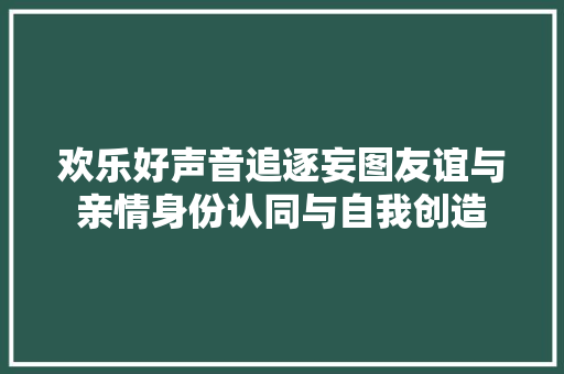 欢乐好声音追逐妄图友谊与亲情身份认同与自我创造