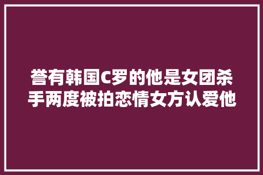 誉有韩国C罗的他是女团杀手两度被拍恋情女方认爱他却否认