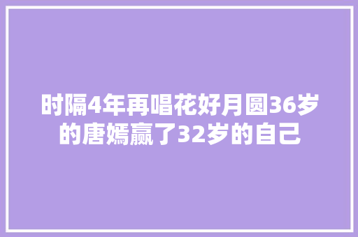 时隔4年再唱花好月圆36岁的唐嫣赢了32岁的自己