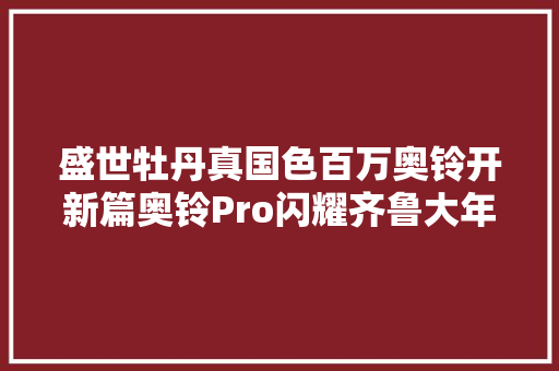 盛世牡丹真国色百万奥铃开新篇奥铃Pro闪耀齐鲁大年夜地 汽车知识