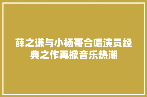 薛之谦与小杨哥合唱演员经典之作再掀音乐热潮