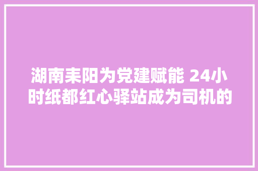 湖南耒阳为党建赋能 24小时纸都红心驿站成为司机的温馨之家