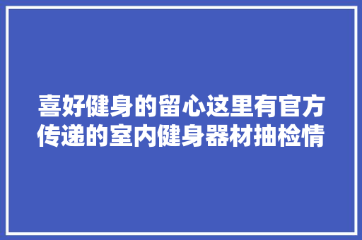 喜好健身的留心这里有官方传递的室内健身器材抽检情况 汽车知识