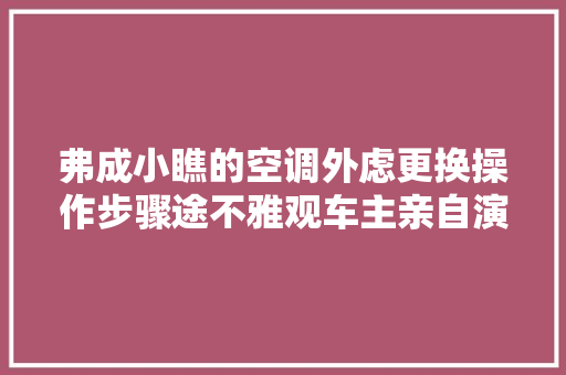弗成小瞧的空调外虑更换操作步骤途不雅观车主亲自演示