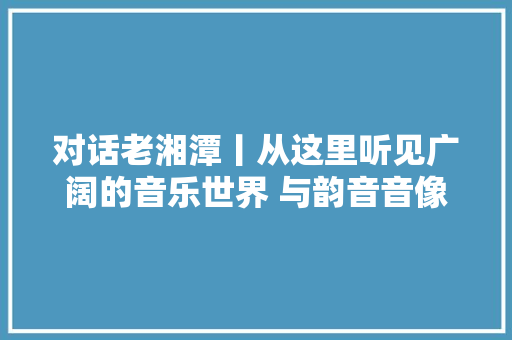 对话老湘潭丨从这里听见广阔的音乐世界 与韵音音像店长的一次对谈
