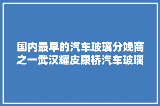 国内最早的汽车玻璃分娩商之一武汉耀皮康桥汽车玻璃有限公司