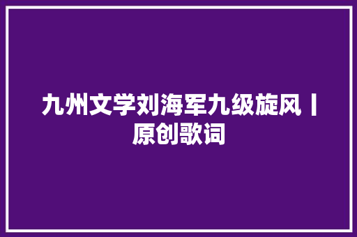 九州文学刘海军九级旋风丨原创歌词