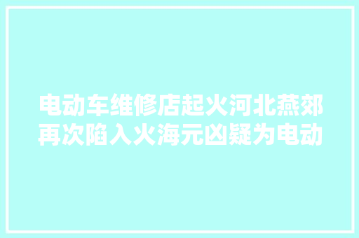 电动车维修店起火河北燕郊再次陷入火海元凶疑为电动车电池