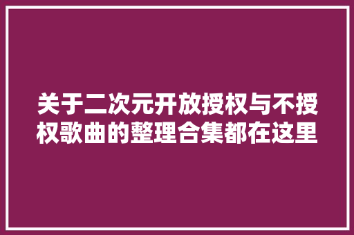 关于二次元开放授权与不授权歌曲的整理合集都在这里啦