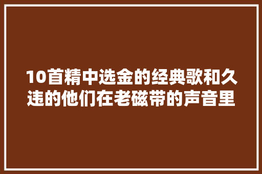 10首精中选金的经典歌和久违的他们在老磁带的声音里重逢