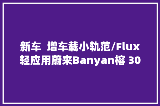 新车  增车载小轨范/Flux轻应用蔚来Banyan榕 300新版本预告