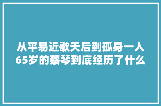 从平易近歌天后到孤身一人65岁的蔡琴到底经历了什么
