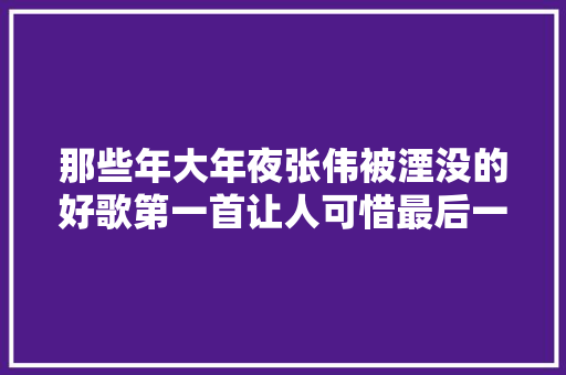 那些年大年夜张伟被湮没的好歌第一首让人可惜最后一首催人泪下
