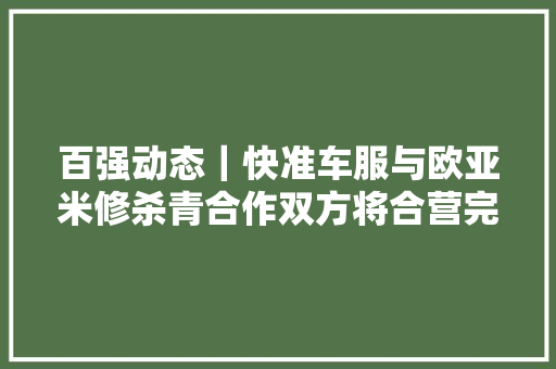 百强动态｜快准车服与欧亚米修杀青合作双方将合营完善修配融合新模式