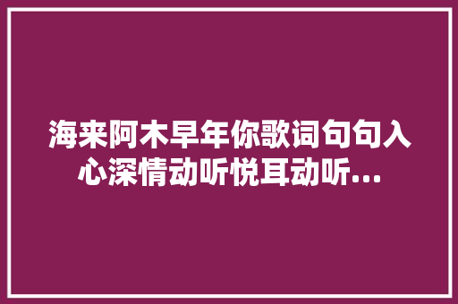 海来阿木早年你歌词句句入心深情动听悦耳动听…