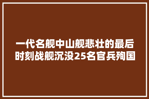 一代名舰中山舰悲壮的最后时刻战舰沉没25名官兵殉国