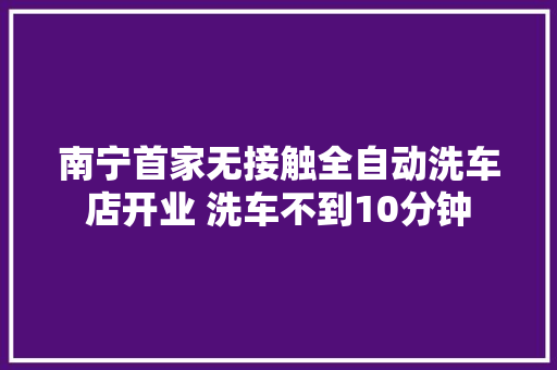 南宁首家无接触全自动洗车店开业 洗车不到10分钟