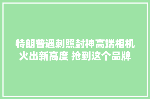 特朗普遇刺照封神高端相机火出新高度 抢到这个品牌有商家愿加价5000元收购