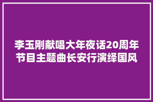 李玉刚献唱大年夜话20周年节目主题曲长安行演绎国风新典韵