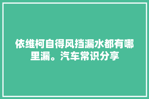 依维柯自得风挡漏水都有哪里漏。汽车常识分享 汽车知识